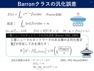 Barronクラスの汎化誤差
97
仮定：
(Fourier変換)
三層ニューラルネットワークのある種の正則化推定
量 𝑓が存在して次を満たす：
三層ニューラルネットワークの汎化誤差 (Barron 1991, 1993)
𝑓
活性化関数の条件： (MDL, PAC-Bayes的解析)
(例： )
 