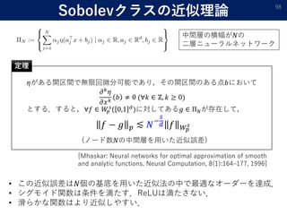 Sobolevクラスの近似理論 98
𝜂がある開区間で無限回微分可能であり，その開区間のある点𝑏において
𝜕 𝑘
𝜂
𝜕𝑥 𝑘
𝑏 ≠ 0 (∀𝑘 ∈ ℤ, 𝑘 ≥ 0)
とする．すると，∀𝑓 ∈ 𝑊𝑝
𝑠
( 0,1 𝑑
)に対してある𝑔 ∈ Π 𝑁が存在して，
𝑓 − 𝑔 𝑝 ≲ 𝑁−
𝑠
𝑑 𝑓 𝑊𝑝
𝑠
定理
(ノード数𝑁の中間層を用いた近似誤差)
• この近似誤差は𝑁個の基底を用いた近似法の中で最適なオーダーを達成．
• シグモイド関数は条件を満たす．ReLUは満たさない．
• 滑らかな関数はより近似しやすい．
[Mhaskar: Neural networks for optimal approximation of smooth
and analytic functions. Neural Computation, 8(1):164–177, 1996]
中間層の横幅が𝑁の
二層ニューラルネットワーク
 
