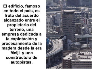 El edificio, famoso en todo el país, es fruto del acuerdo alcanzado entre el propietario del terreno, una empresa dedicada a la explotación y procesamiento de la madera desde la era Meiji  y una constructora de autopistas. 