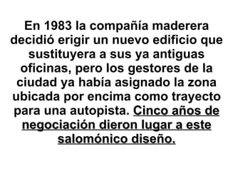 En 1983 la compañía maderera decidió erigir un nuevo edificio que sustituyera a sus ya antiguas oficinas, pero los gestores de la ciudad ya había asignado la zona ubicada por encima como trayecto para una autopista.  Cinco años de negociación dieron lugar a este salomónico diseño. 
