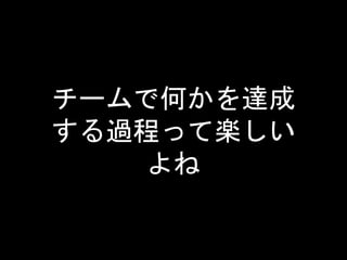 チームで何かを達成
する過程って楽しい
よね
 