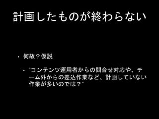 計画したものが終わらない
• 何故？仮説
• ”コンテンツ運用者からの問合せ対応や、チ
ーム外からの差込作業など、計画していない
作業が多いのでは？”
 