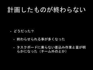 計画したものが終わらない
• どうだった？
• 終わらせられる事が多くなった
• タスクボードに乗らない差込み作業と量が明
らかになった（チーム外のとか）
 