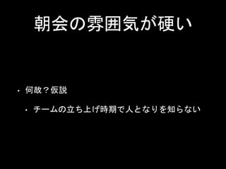 朝会の雰囲気が硬い
• 何故？仮説
• チームの立ち上げ時期で人となりを知らない
 