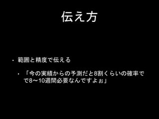 伝え方
• 範囲と精度で伝える
• 「今の実績からの予測だと8割くらいの確率で
で8〜10週間必要なんですよぉ」
 