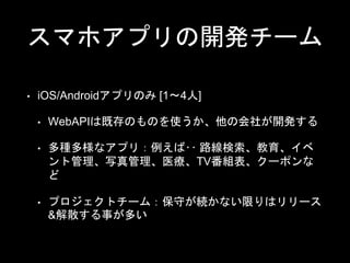 スマホアプリの開発チーム
• iOS/Androidアプリのみ [1〜4人]
• WebAPIは既存のものを使うか、他の会社が開発する
• 多種多様なアプリ：例えば‥ 路線検索、教育、イベ
ント管理、写真管理、医療、TV番組表、クーポンな
ど
• プロジェクトチーム：保守が続かない限りはリリース
&解散する事が多い
 