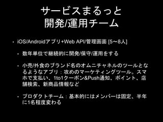 サービスまるっと
開発/運用チーム
• iOS/Androidアプリ+Web API/管理画面 [5〜8人]
• 数年単位で継続的に開発/保守/運用をする
• 小売/外食のブランド名のオムニチャネルのツールとな
るようなアプリ：攻めのマーケティングツール。スマ
ホで支払い、1to1クーポン&Push通知、ポイント、店
舗検索、新商品情報など
• プロダクトチーム：基本的にはメンバーは固定、半年
に1名程度変わる
 