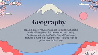 Geography
• Japan is largely mountainous and forested, with arable
land making up only 11.6 percent of the country.
• Positioned astride the Pacific Ring of Fire, Japan
features a number of hydrothermal features such as
geysers and hot springs.
 
