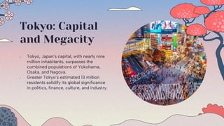 Tokyo: Capital
and Megacity
 Tokyo, Japan’s capital, with nearly nine
million inhabitants, surpasses the
combined populations of Yokohama,
Osaka, and Nagoya.
 Greater Tokyo’s estimated 13 million
residents solidify its global significance
in politics, finance, culture, and industry.
 