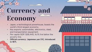 Currency and
Economy
• Japan, a technological powerhouse, boasts the
world’s third-largest economy.
• Key exports: automobiles, electronics, steel,
and transportation equipment.
• Per capita GDP: $38,440; 16.1% live below the
poverty line.
• Official currency: Japanese yen (¥), introduced
in 1871.
 