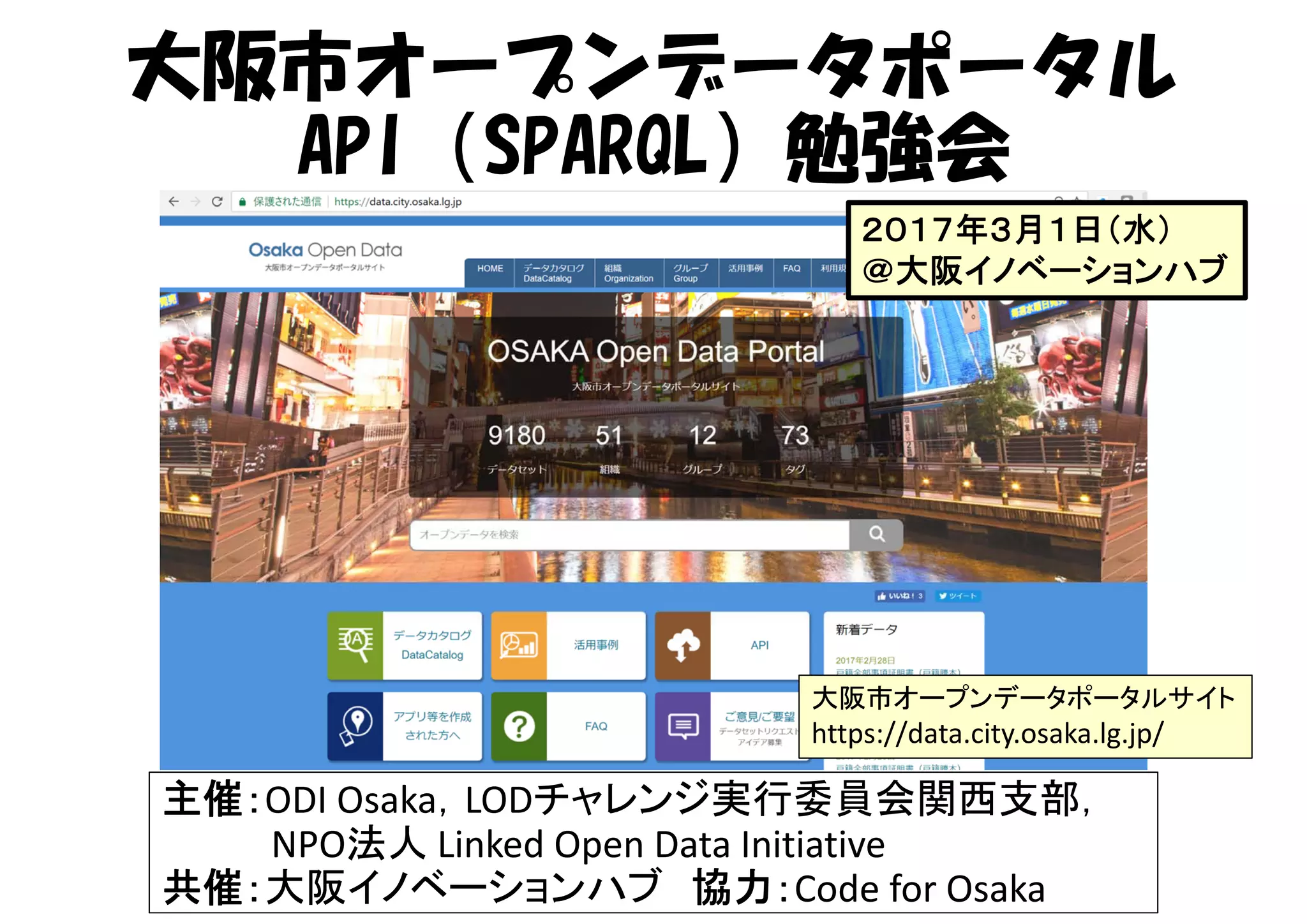 大阪市オープンデータポータル
API（SPARQL）勉強会
主催：ODI Osaka，LODチャレンジ実行委員会関西支部，
NPO法人 Linked Open Data Initiative
共催：大阪イノベーションハブ 協力：Code for Osaka
大阪市オープンデータポータルサイト
https://data.city.osaka.lg.jp/
２０１７年３月１日（水）
＠大阪イノベーションハブ
 