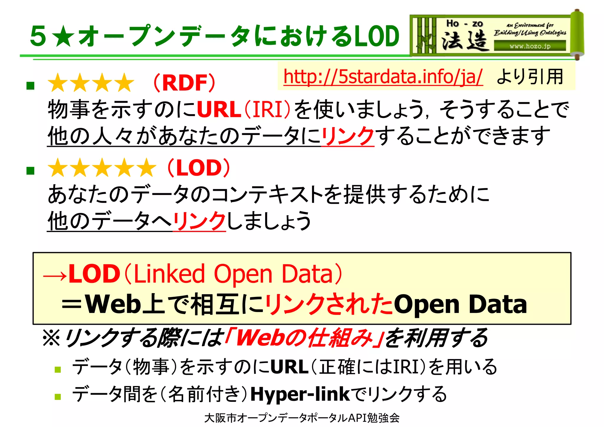 ５★オープンデータにおけるLOD
 ★★★★ （RDF）
物事を示すのにURL（IRI）を使いましょう，そうすることで
他の人々があなたのデータにリンクすることができます
 ★★★★★ （LOD）
あなたのデータのコンテキストを提供するために
他のデータへリンクしましょう
→LOD（Linked Open Data）
＝Web上で相互にリンクされたOpen Data
※リンクする際には「Webの仕組み」を利用する
 データ（物事）を示すのにURL（正確にはIRI）を用いる
 データ間を（名前付き）Hyper-linkでリンクする
http://5stardata.info/ja/ より引用
大阪市オープンデータポータルAPI勉強会
 