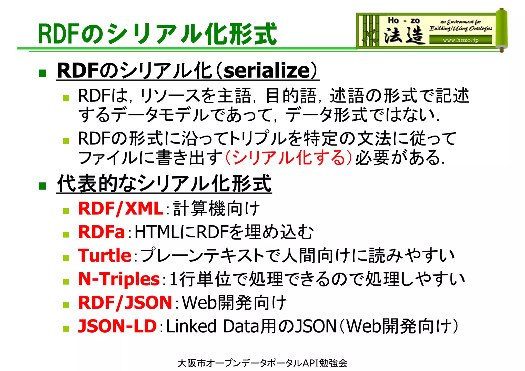 RDFのシリアル化形式
 RDFのシリアル化（serialize）
 RDFは，リソースを主語，目的語，述語の形式で記述
するデータモデルであって，データ形式ではない．
 RDFの形式に沿ってトリプルを特定の文法に従って
ファイルに書き出す（シリアル化する）必要がある．
 代表的なシリアル化形式
 RDF/XML：計算機向け
 RDFa：HTMLにRDFを埋め込む
 Turtle：プレーンテキストで人間向けに読みやすい
 N-Triples：1行単位で処理できるので処理しやすい
 RDF/JSON：Web開発向け
 JSON-LD：Linked Data用のJSON（Web開発向け）
大阪市オープンデータポータルAPI勉強会
 