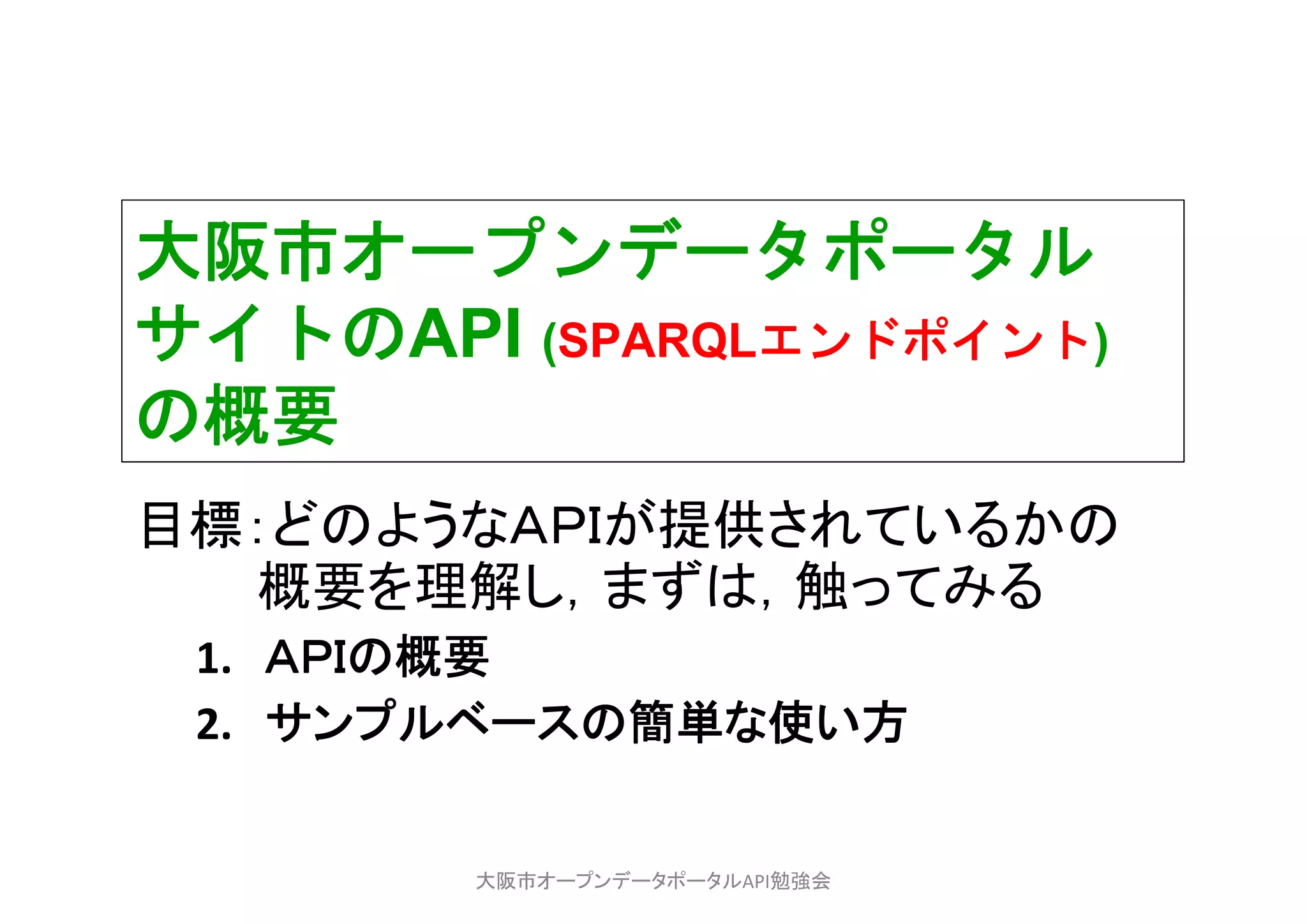 大阪市オープンデータポータル
サイトのAPI (SPARQLエンドポイント)
の概要
目標：どのようなＡＰＩが提供されているかの
概要を理解し，まずは，触ってみる
1. ＡＰＩの概要
2. サンプルベースの簡単な使い方
大阪市オープンデータポータルAPI勉強会
 