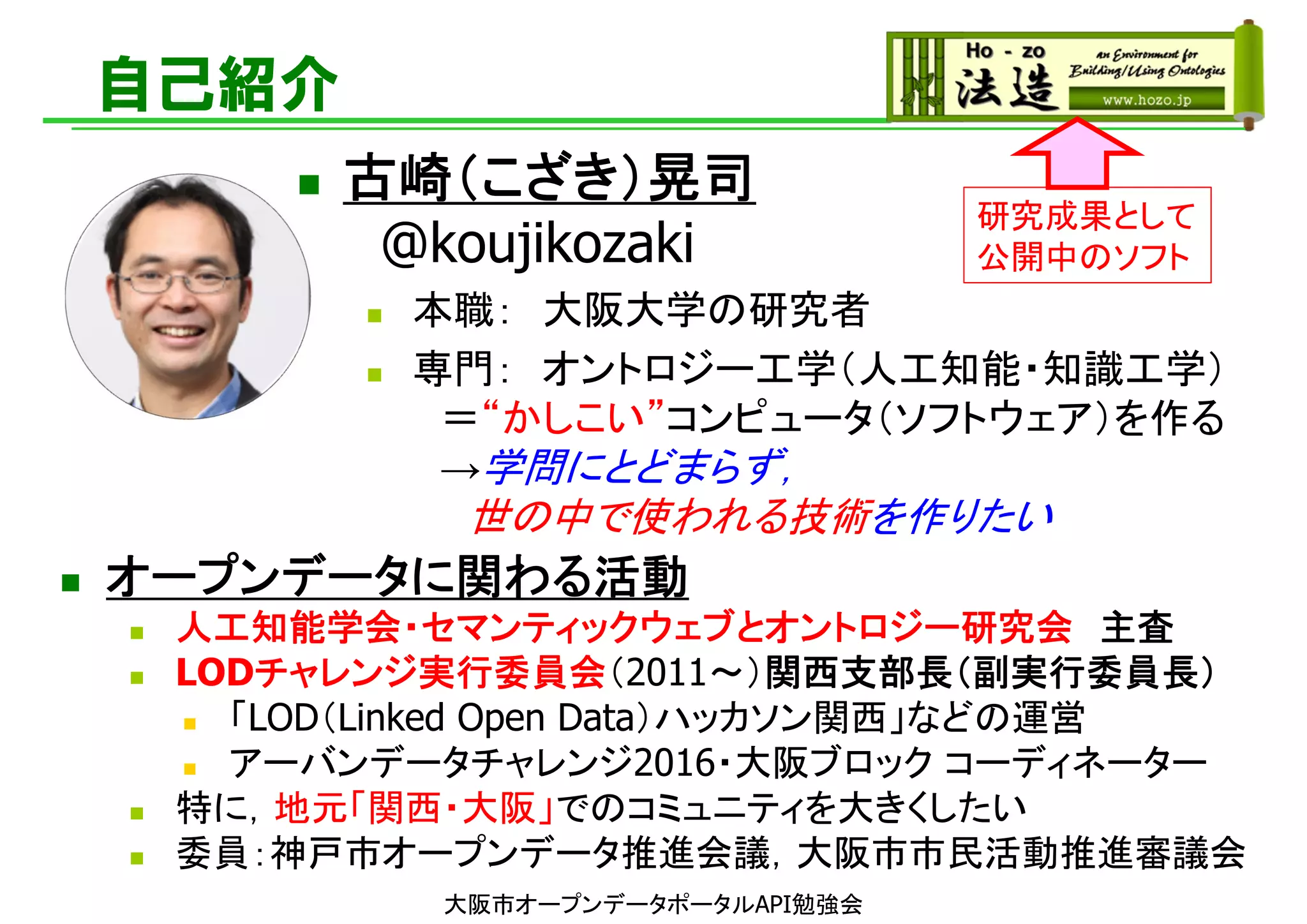 自己紹介
 オープンデータに関わる活動
 人工知能学会・セマンティックウェブとオントロジー研究会 主査
 LODチャレンジ実行委員会（2011～）関西支部長（副実行委員長）
 「LOD（Linked Open Data）ハッカソン関西」などの運営
 アーバンデータチャレンジ2016・大阪ブロック コーディネーター
 特に，地元「関西・大阪」でのコミュニティを大きくしたい
 委員：神戸市オープンデータ推進会議，大阪市市民活動推進審議会
研究成果として
公開中のソフト
 古崎（こざき）晃司
@koujikozaki
 本職： 大阪大学の研究者
 専門： オントロジー工学（人工知能・知識工学）
＝“かしこい”コンピュータ（ソフトウェア）を作る
→学問にとどまらず，
世の中で使われる技術を作りたい
大阪市オープンデータポータルAPI勉強会
 