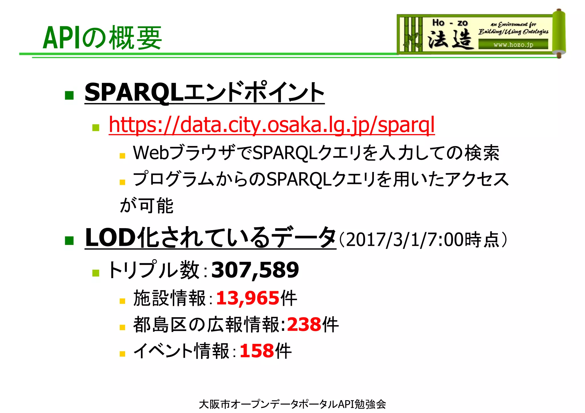 APIの概要
 SPARQLエンドポイント
 https://data.city.osaka.lg.jp/sparql
 WebブラウザでSPARQLクエリを入力しての検索
 プログラムからのSPARQLクエリを用いたアクセス
が可能
 LOD化されているデータ（2017/3/1/7:00時点）
 トリプル数：307,589
 施設情報：13,965件
 都島区の広報情報:238件
 イベント情報：158件
大阪市オープンデータポータルAPI勉強会
 