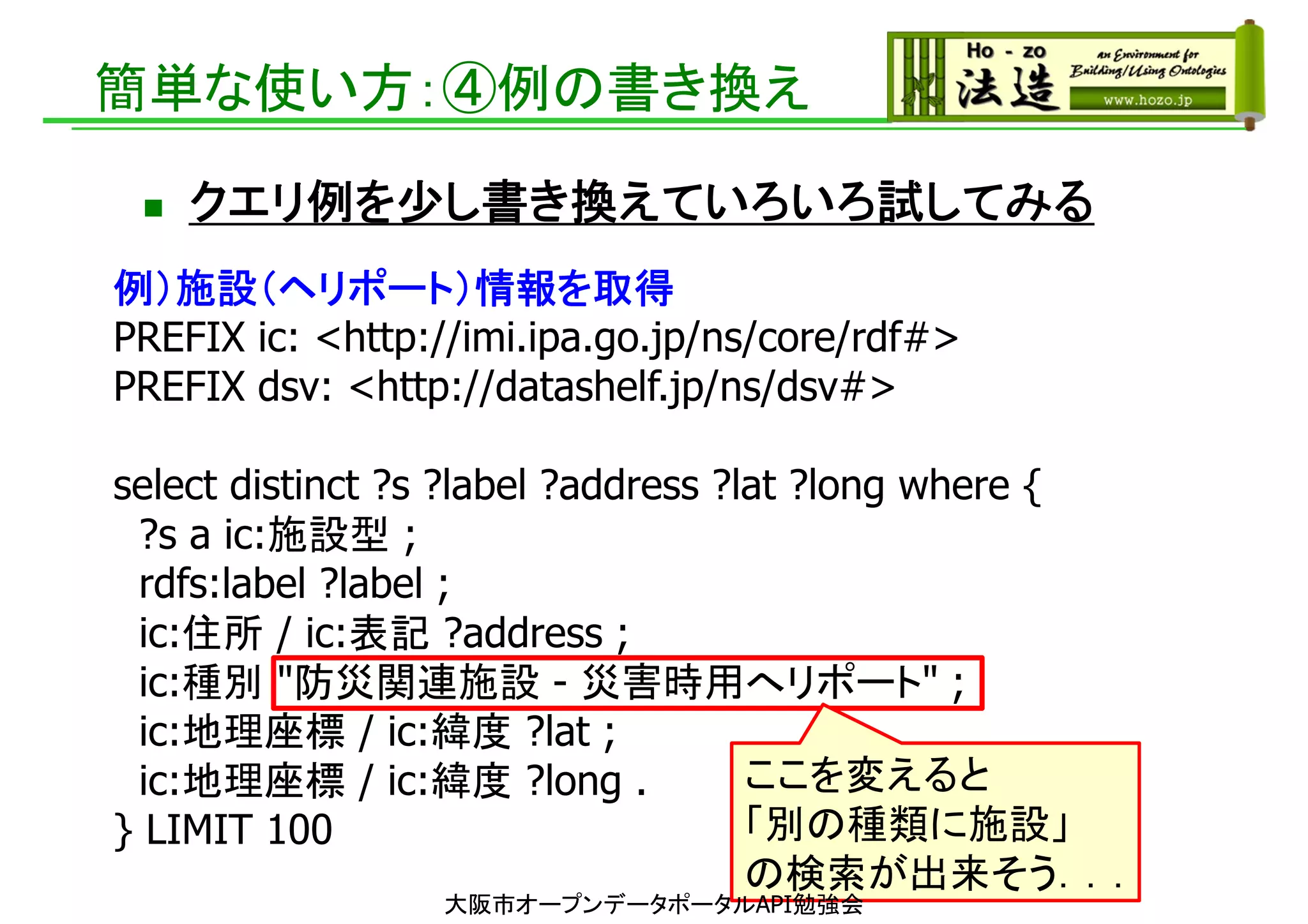 簡単な使い方：④例の書き換え
 クエリ例を少し書き換えていろいろ試してみる
例）施設（ヘリポート）情報を取得
PREFIX ic: <http://imi.ipa.go.jp/ns/core/rdf#>
PREFIX dsv: <http://datashelf.jp/ns/dsv#>
select distinct ?s ?label ?address ?lat ?long where {
?s a ic:施設型 ;
rdfs:label ?label ;
ic:住所 / ic:表記 ?address ;
ic:種別 "防災関連施設 - 災害時用へリポート" ;
ic:地理座標 / ic:緯度 ?lat ;
ic:地理座標 / ic:緯度 ?long .
} LIMIT 100
ここを変えると
「別の種類に施設」
の検索が出来そう．．．
大阪市オープンデータポータルAPI勉強会
 