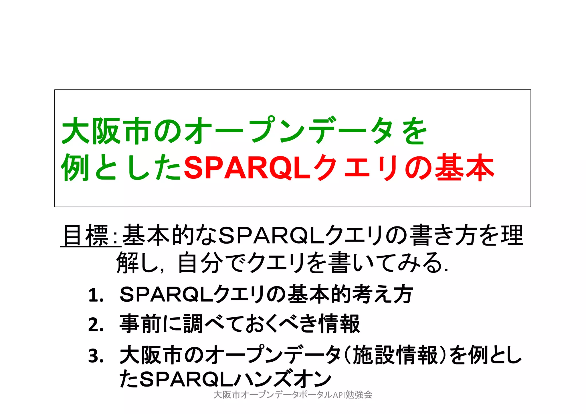 大阪市のオープンデータを
例としたSPARQLクエリの基本
目標：基本的なＳＰＡＲＱＬクエリの書き方を理
解し，自分でクエリを書いてみる．
1. ＳＰＡＲＱＬクエリの基本的考え方
2. 事前に調べておくべき情報
3. 大阪市のオープンデータ（施設情報）を例とし
たＳＰＡＲＱＬハンズオン
大阪市オープンデータポータルAPI勉強会
 