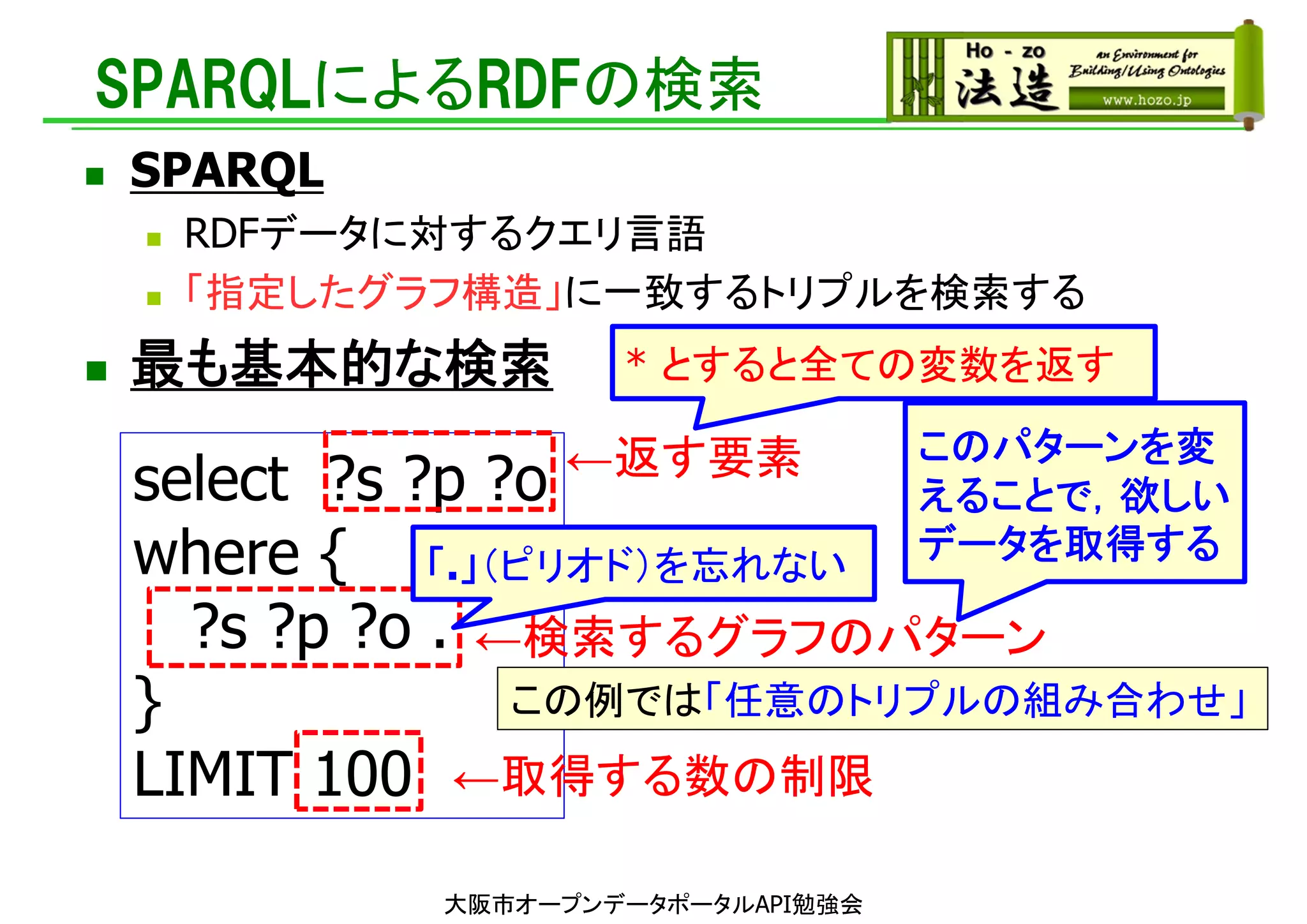 SPARQLによるRDFの検索
 SPARQL
 RDFデータに対するクエリ言語
 「指定したグラフ構造」に一致するトリプルを検索する
 最も基本的な検索
select ?s ?p ?o
where {
?s ?p ?o .
}
LIMIT 100 ←取得する数の制限
←検索するグラフのパターン
←返す要素
この例では「任意のトリプルの組み合わせ」
このパターンを変
えることで，欲しい
データを取得する
「.」（ピリオド）を忘れない
* とすると全ての変数を返す
大阪市オープンデータポータルAPI勉強会
 
