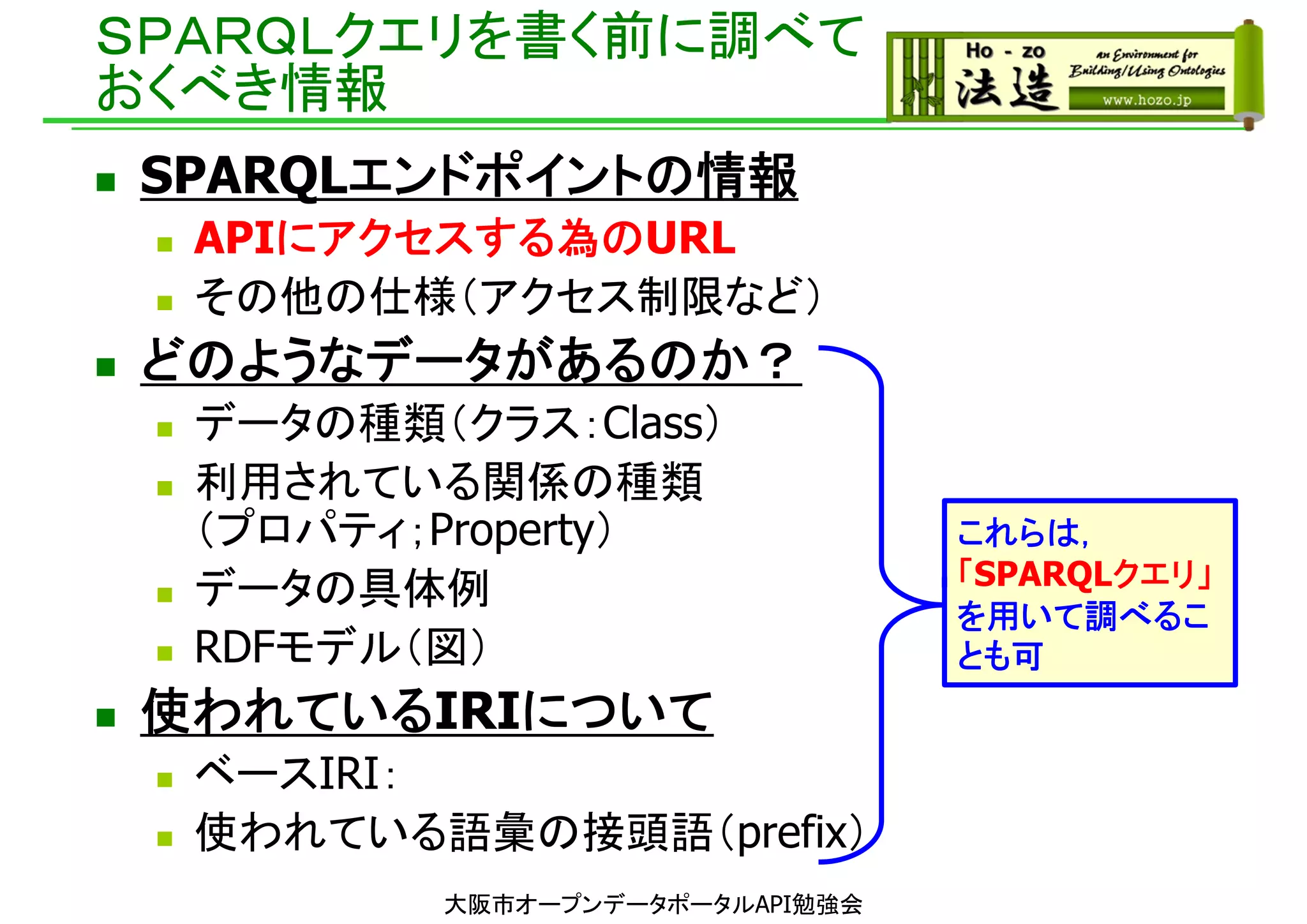 ＳＰＡＲＱＬクエリを書く前に調べて
おくべき情報
 SPARQLエンドポイントの情報
 APIにアクセスする為のURL
 その他の仕様（アクセス制限など）
 どのようなデータがあるのか？
 データの種類（クラス：Class）
 利用されている関係の種類
（プロパティ；Property）
 データの具体例
 RDFモデル（図）
 使われているIRIについて
 ベースIRI：
 使われている語彙の接頭語（prefix）
これらは，
「SPARQLクエリ」
を用いて調べるこ
とも可
大阪市オープンデータポータルAPI勉強会
 