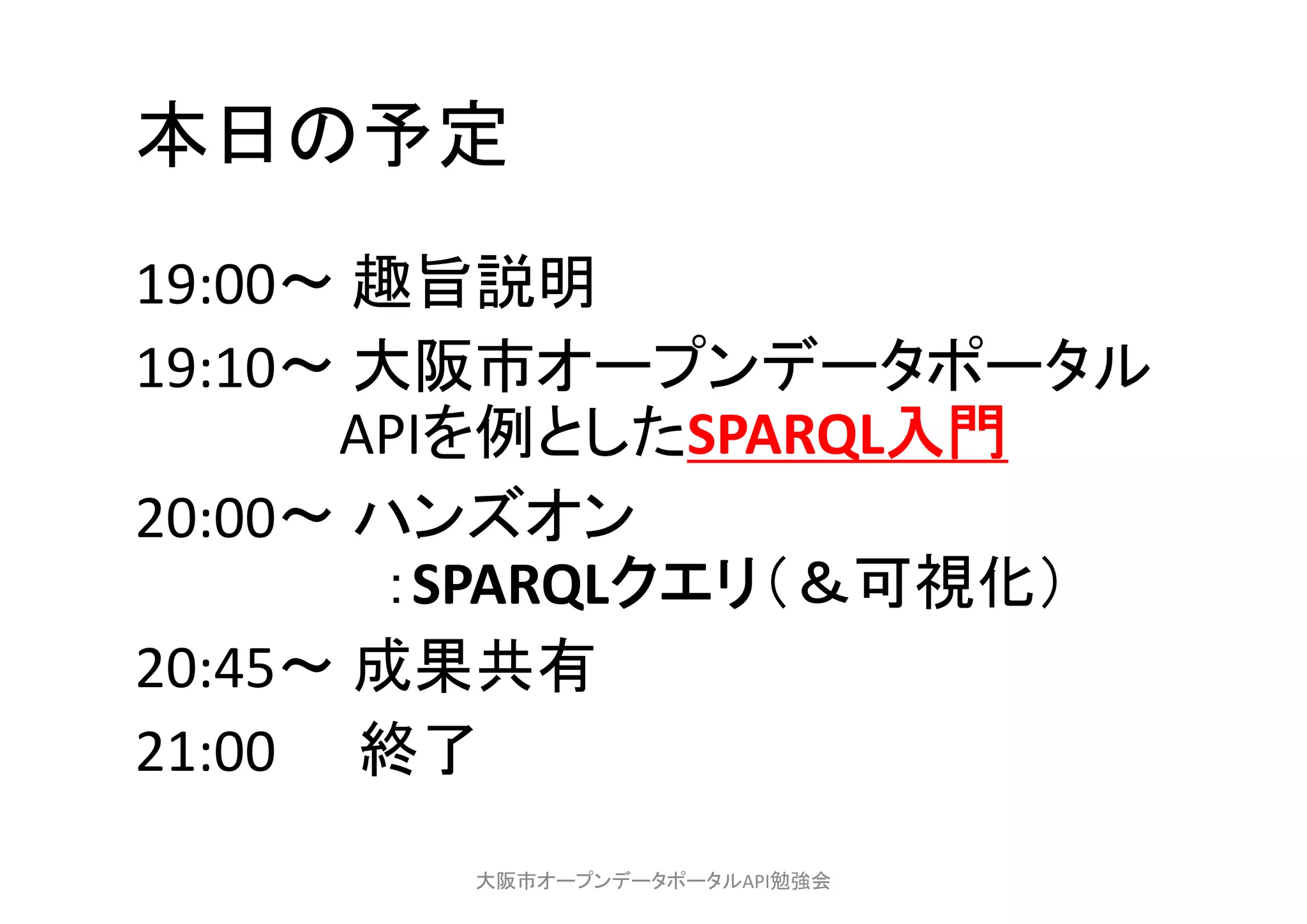 本日の予定
19:00〜 趣旨説明
19:10〜 大阪市オープンデータポータル
APIを例としたSPARQL入門
20:00〜 ハンズオン
：SPARQLクエリ（＆可視化）
20:45～ 成果共有
21:00 終了
大阪市オープンデータポータルAPI勉強会
 