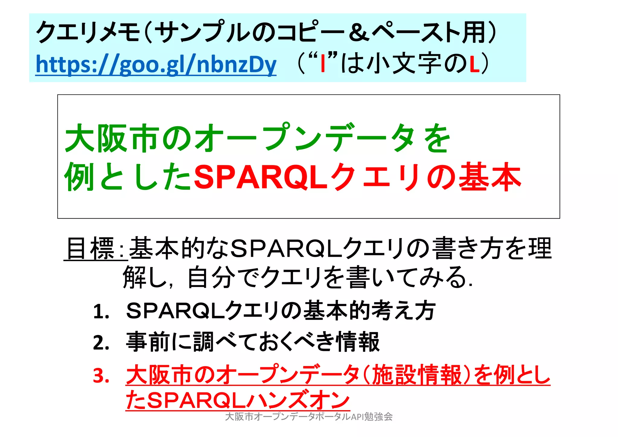 大阪市のオープンデータを
例としたSPARQLクエリの基本
目標：基本的なＳＰＡＲＱＬクエリの書き方を理
解し，自分でクエリを書いてみる．
1. ＳＰＡＲＱＬクエリの基本的考え方
2. 事前に調べておくべき情報
3. 大阪市のオープンデータ（施設情報）を例とし
たＳＰＡＲＱＬハンズオン
大阪市オープンデータポータルAPI勉強会
クエリメモ（サンプルのコピー＆ペースト用）
https://goo.gl/nbnzDy （“ｌ”は小文字のL）
 