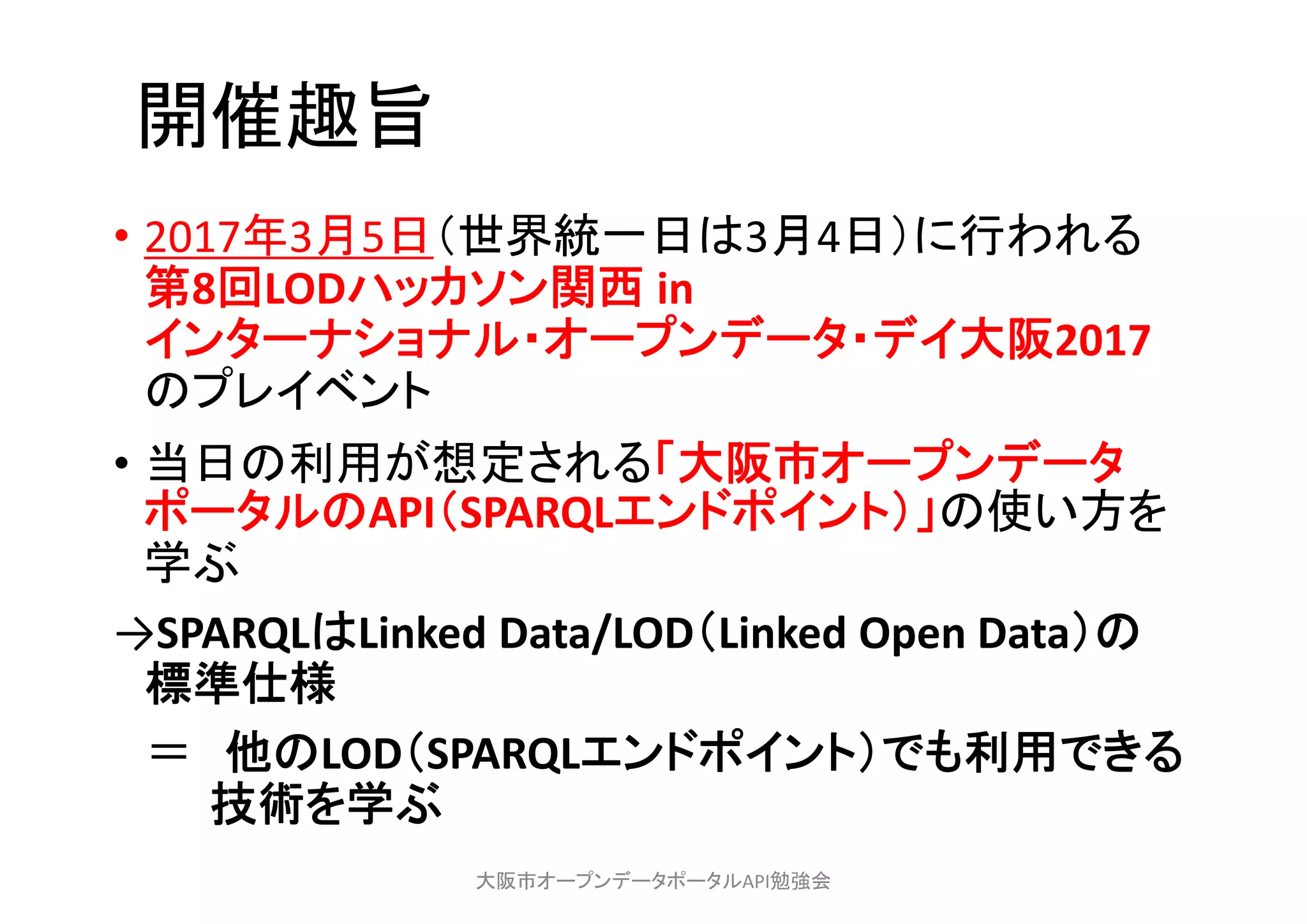開催趣旨
• 2017年3月5日（世界統一日は3月4日）に行われる
第8回LODハッカソン関西 in 
インターナショナル・オープンデータ・デイ大阪2017
のプレイベント
• 当日の利用が想定される「大阪市オープンデータ
ポータルのAPI（SPARQLエンドポイント）」の使い方を
学ぶ
→SPARQLはLinked Data/LOD（Linked Open Data）の
標準仕様
＝ 他のLOD（SPARQLエンドポイント）でも利用できる
技術を学ぶ
大阪市オープンデータポータルAPI勉強会
 