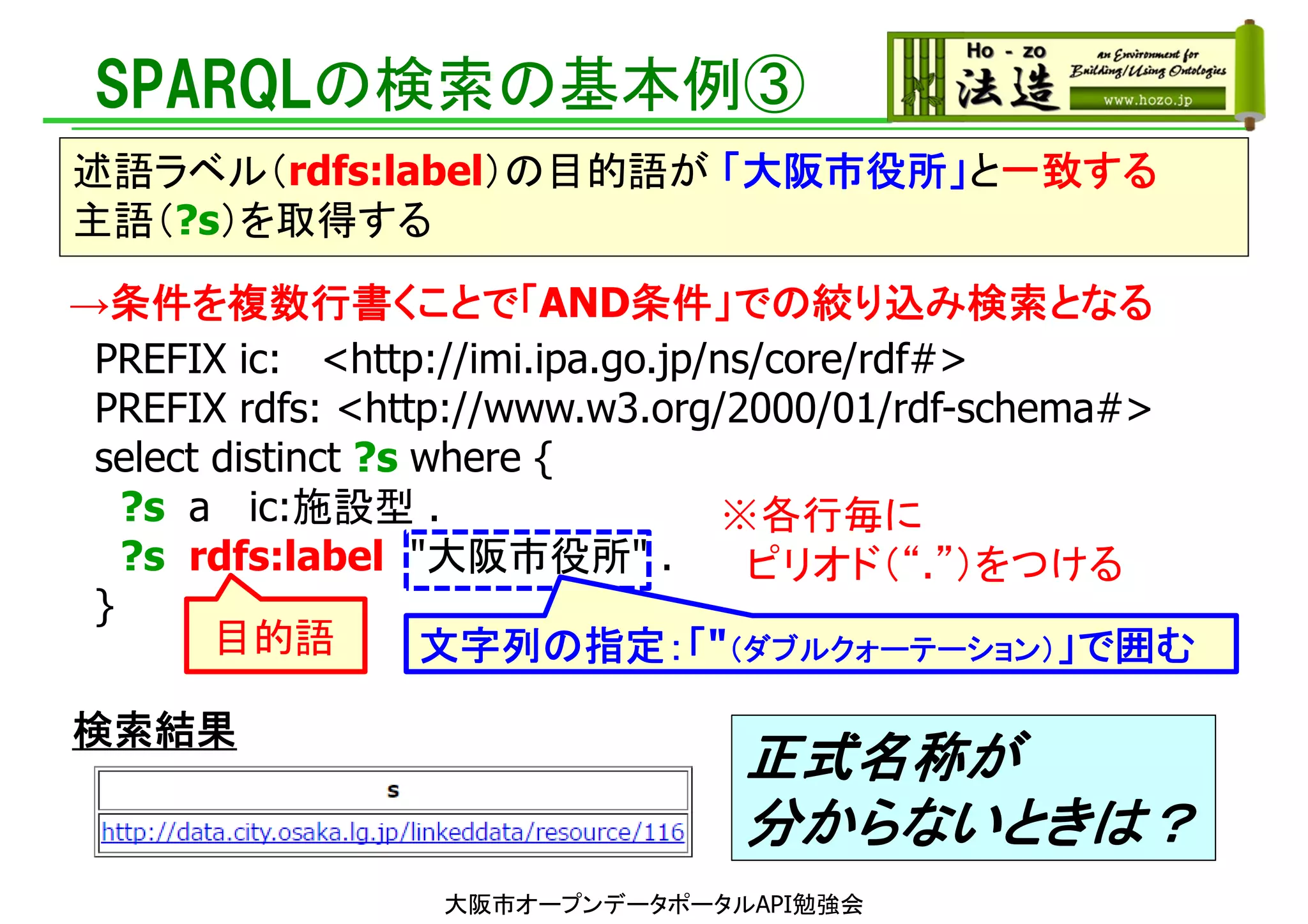 PREFIX ic: <http://imi.ipa.go.jp/ns/core/rdf#>
PREFIX rdfs: <http://www.w3.org/2000/01/rdf-schema#>
select distinct ?s where {
?s a ic:施設型 .
?s rdfs:label "大阪市役所" .
}
SPARQLの検索の基本例③
述語ラベル（rdfs:label）の目的語が 「大阪市役所」と一致する
主語（?s）を取得する
目的語
大阪市オープンデータポータルAPI勉強会
※各行毎に
ピリオド（“.”）をつける
文字列の指定：「"（ダブルクォーテーション）」で囲む
→条件を複数行書くことで「AND条件」での絞り込み検索となる
検索結果
正式名称が
分からないときは？
 