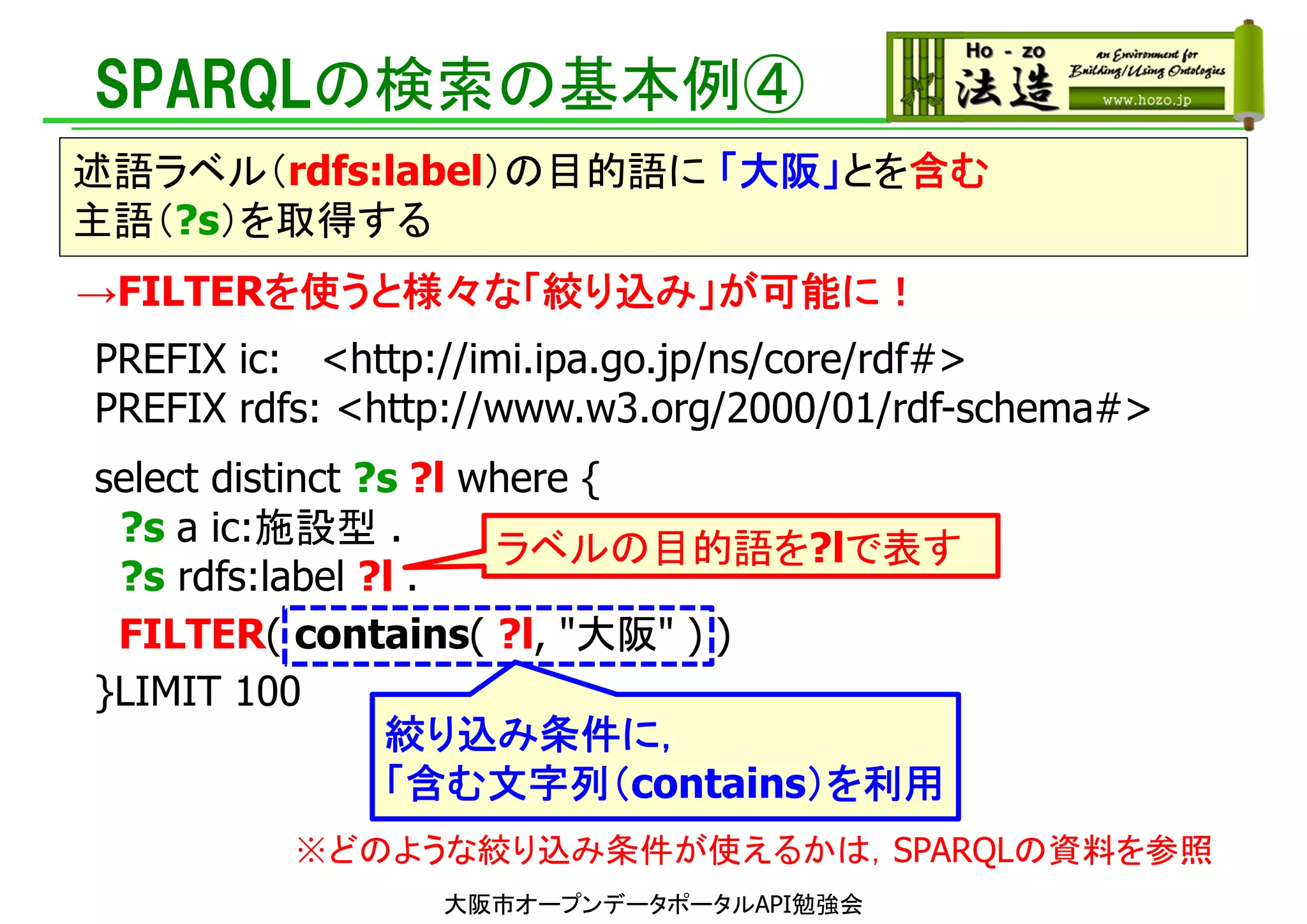 PREFIX ic: <http://imi.ipa.go.jp/ns/core/rdf#>
PREFIX rdfs: <http://www.w3.org/2000/01/rdf-schema#>
select distinct ?s ?l where {
?s a ic:施設型 .
?s rdfs:label ?l .
FILTER( contains( ?l, "大阪" ) )
}LIMIT 100
SPARQLの検索の基本例④
述語ラベル（rdfs:label）の目的語に 「大阪」とを含む
主語（?s）を取得する
ラベルの目的語を?lで表す
大阪市オープンデータポータルAPI勉強会
絞り込み条件に，
「含む文字列（contains）を利用
→FILTERを使うと様々な「絞り込み」が可能に！
※どのような絞り込み条件が使えるかは，SPARQLの資料を参照
 