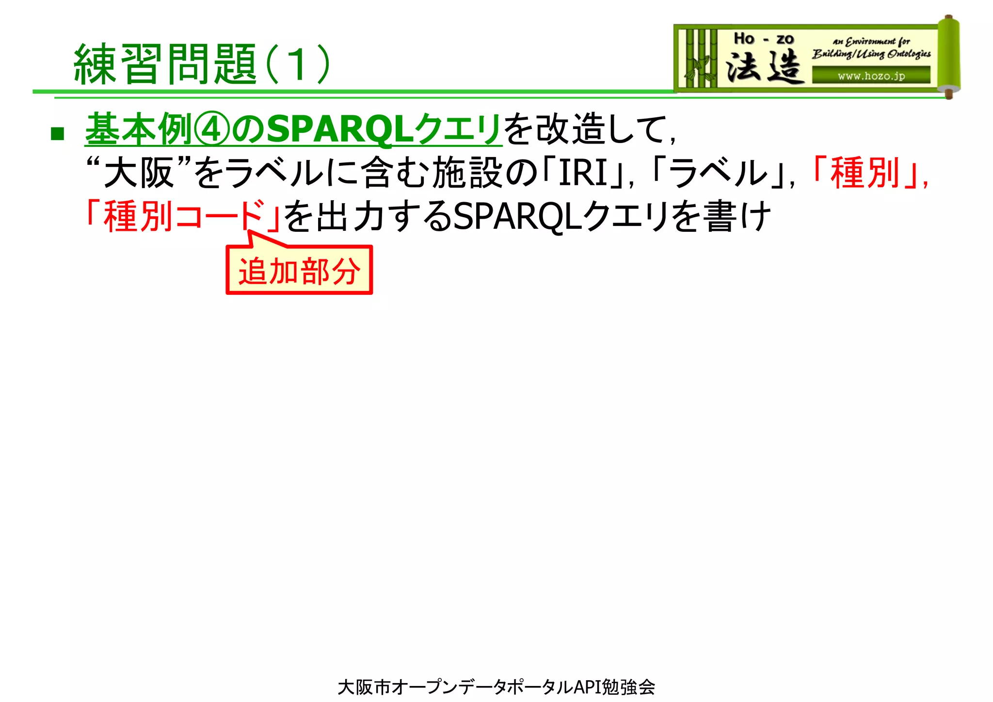 練習問題（１）
 基本例④のSPARQLクエリを改造して，
“大阪”をラベルに含む施設の「IRI」，「ラベル」，「種別」，
「種別コード」を出力するSPARQLクエリを書け
大阪市オープンデータポータルAPI勉強会
追加部分
 