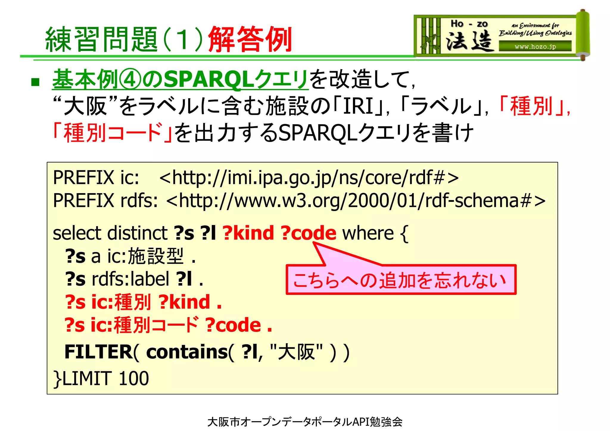 練習問題（１）解答例
 基本例④のSPARQLクエリを改造して，
“大阪”をラベルに含む施設の「IRI」，「ラベル」，「種別」，
「種別コード」を出力するSPARQLクエリを書け
大阪市オープンデータポータルAPI勉強会
PREFIX ic: <http://imi.ipa.go.jp/ns/core/rdf#>
PREFIX rdfs: <http://www.w3.org/2000/01/rdf-schema#>
select distinct ?s ?l ?kind ?code where {
?s a ic:施設型 .
?s rdfs:label ?l .
?s ic:種別 ?kind .
?s ic:種別コード ?code .
FILTER( contains( ?l, "大阪" ) )
}LIMIT 100
こちらへの追加を忘れない
 