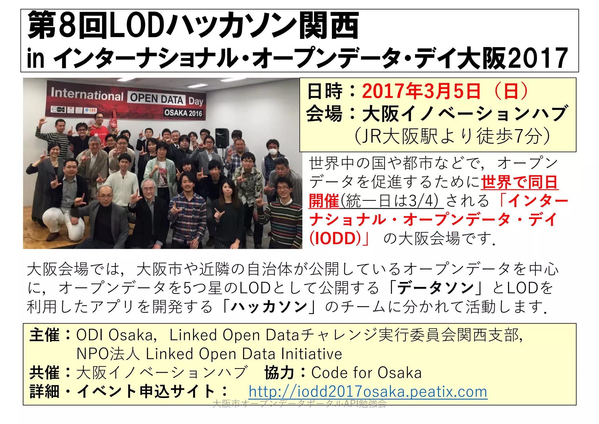 第8回LODハッカソン関西
in インターナショナル・オープンデータ・デイ大阪2017
主催：ODI Osaka，Linked Open Dataチャレンジ実⾏委員会関⻄⽀部，
NPO法⼈ Linked Open Data Initiative
共催：⼤阪イノベーションハブ 協⼒：Code for Osaka
詳細・イベント申込サイト： http://iodd2017osaka.peatix.com
⽇時：2017年3⽉5⽇（⽇）
会場：⼤阪イノベーションハブ
（JR⼤阪駅より徒歩7分）
世界中の国や都市などで，オープン
データを促進するために世界で同⽇
開催(統⼀⽇は3/4) される「インター
ナショナル・オープンデータ・デイ
(IODD)」 の⼤阪会場です．
⼤阪会場では，⼤阪市や近隣の⾃治体が公開しているオープンデータを中⼼
に，オープンデータを5つ星のLODとして公開する「データソン」とLODを
利⽤したアプリを開発する「ハッカソン」のチームに分かれて活動します．
⼤阪市オープンデータポータルAPI勉強会
 