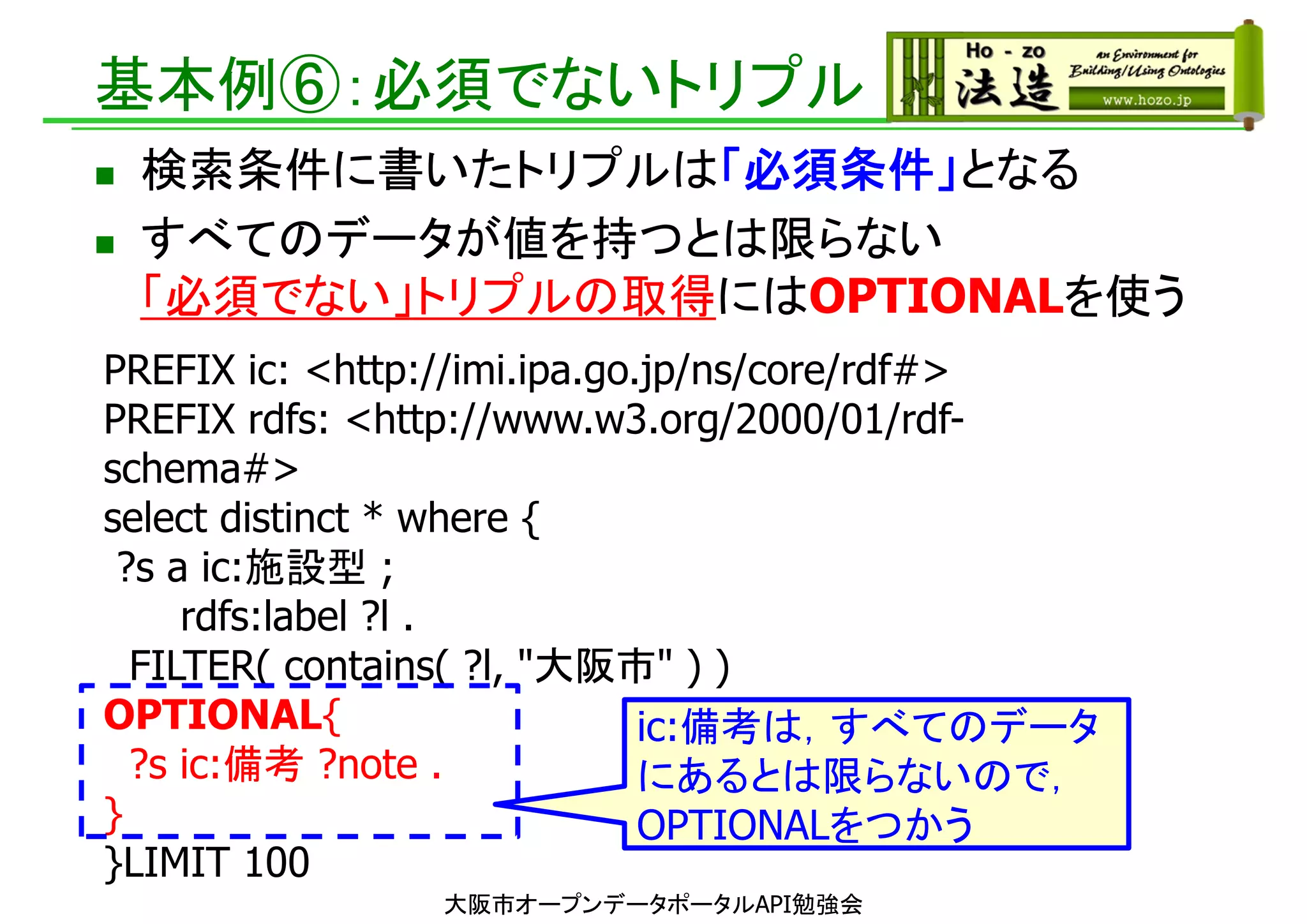 基本例⑥：必須でないトリプル
 検索条件に書いたトリプルは「必須条件」となる
 すべてのデータが値を持つとは限らない
「必須でない」トリプルの取得にはOPTIONALを使う
大阪市オープンデータポータルAPI勉強会
PREFIX ic: <http://imi.ipa.go.jp/ns/core/rdf#>
PREFIX rdfs: <http://www.w3.org/2000/01/rdf-
schema#>
select distinct * where {
?s a ic:施設型 ;
rdfs:label ?l .
FILTER( contains( ?l, "大阪市" ) )
OPTIONAL{
?s ic:備考 ?note .
}
}LIMIT 100
ic:備考は，すべてのデータ
にあるとは限らないので，
OPTIONALをつかう
 