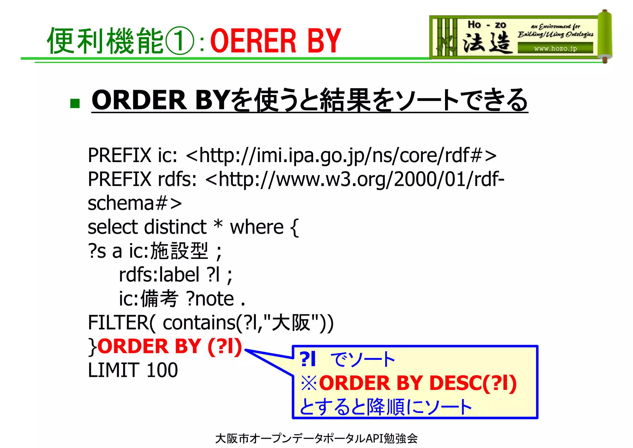 便利機能①：OERER BY
 ORDER BYを使うと結果をソートできる
大阪市オープンデータポータルAPI勉強会
PREFIX ic: <http://imi.ipa.go.jp/ns/core/rdf#>
PREFIX rdfs: <http://www.w3.org/2000/01/rdf-
schema#>
select distinct * where {
?s a ic:施設型 ;
rdfs:label ?l ;
ic:備考 ?note .
FILTER( contains(?l,"大阪"))
}ORDER BY (?l)
LIMIT 100
?l でソート
※ORDER BY DESC(?l)
とすると降順にソート
 
