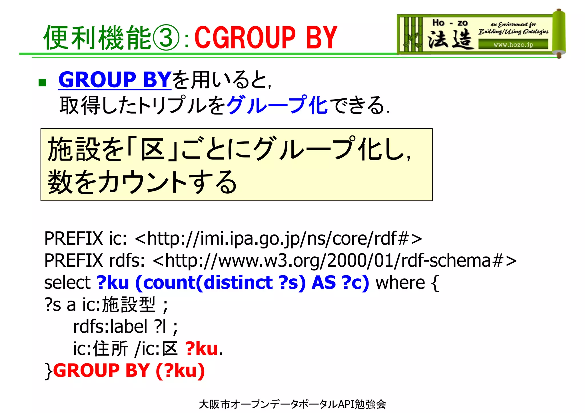 便利機能③：CGROUP BY
大阪市オープンデータポータルAPI勉強会
PREFIX ic: <http://imi.ipa.go.jp/ns/core/rdf#>
PREFIX rdfs: <http://www.w3.org/2000/01/rdf-schema#>
select ?ku (count(distinct ?s) AS ?c) where {
?s a ic:施設型 ;
rdfs:label ?l ;
ic:住所 /ic:区 ?ku.
}GROUP BY (?ku)
 GROUP BYを用いると，
取得したトリプルをグループ化できる．
施設を「区」ごとにグループ化し，
数をカウントする
 
