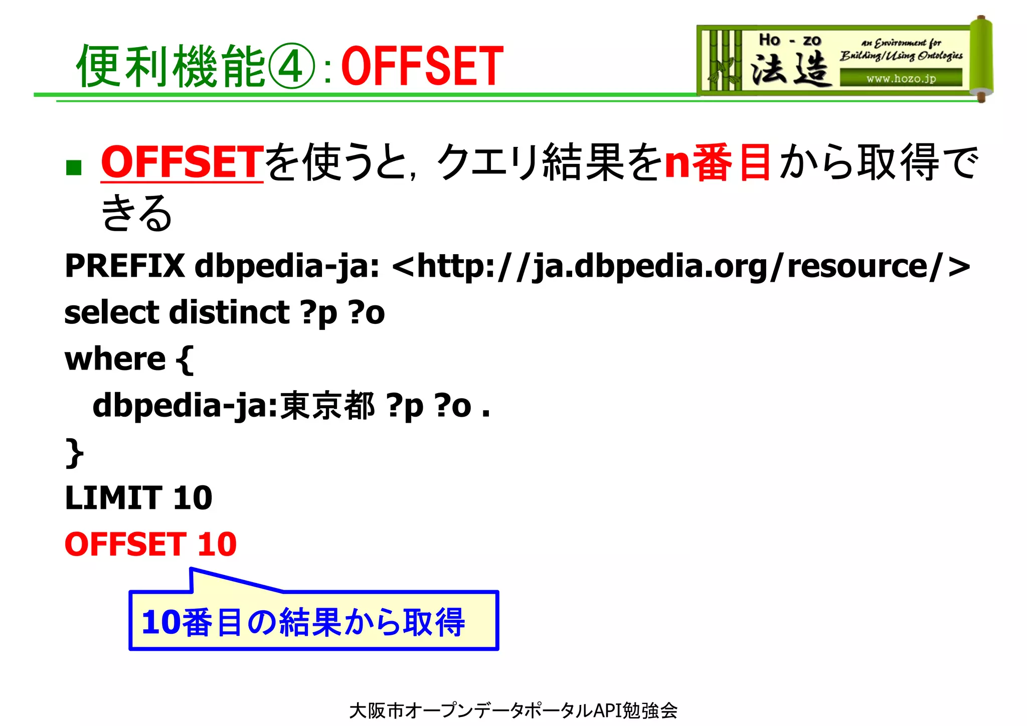 便利機能④：OFFSET
 OFFSETを使うと，クエリ結果をn番目から取得で
きる
PREFIX dbpedia-ja: <http://ja.dbpedia.org/resource/>
select distinct ?p ?o
where {
dbpedia-ja:東京都 ?p ?o .
}
LIMIT 10
OFFSET 10
10番目の結果から取得
大阪市オープンデータポータルAPI勉強会
 