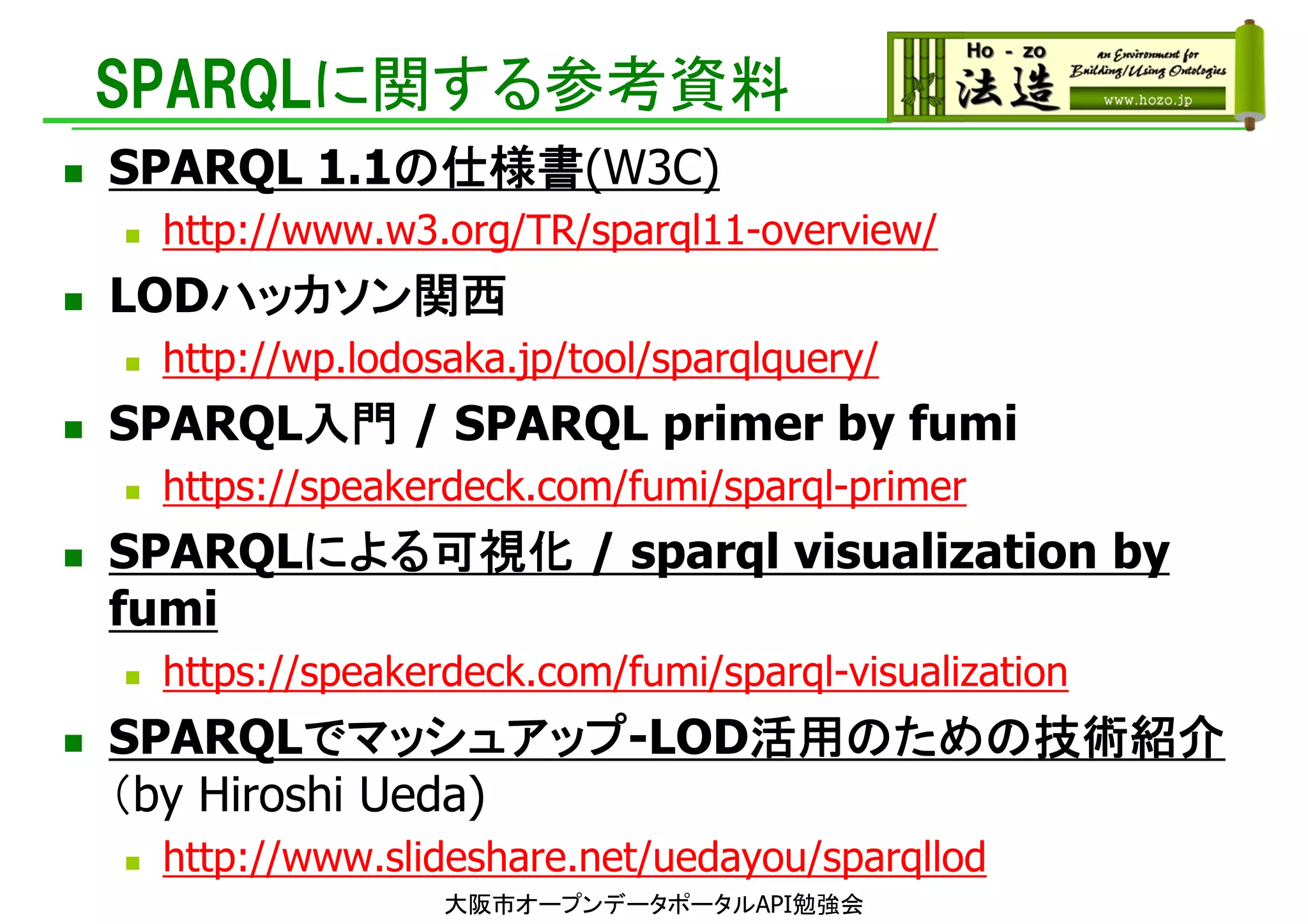 SPARQLに関する参考資料
 SPARQL 1.1の仕様書(W3C)
 http://www.w3.org/TR/sparql11-overview/
 LODハッカソン関西
 http://wp.lodosaka.jp/tool/sparqlquery/
 SPARQL入門 / SPARQL primer by fumi
 https://speakerdeck.com/fumi/sparql-primer
 SPARQLによる可視化 / sparql visualization by
fumi
 https://speakerdeck.com/fumi/sparql-visualization
 SPARQLでマッシュアップ-LOD活用のための技術紹介
（by Hiroshi Ueda)
 http://www.slideshare.net/uedayou/sparqllod
大阪市オープンデータポータルAPI勉強会
 