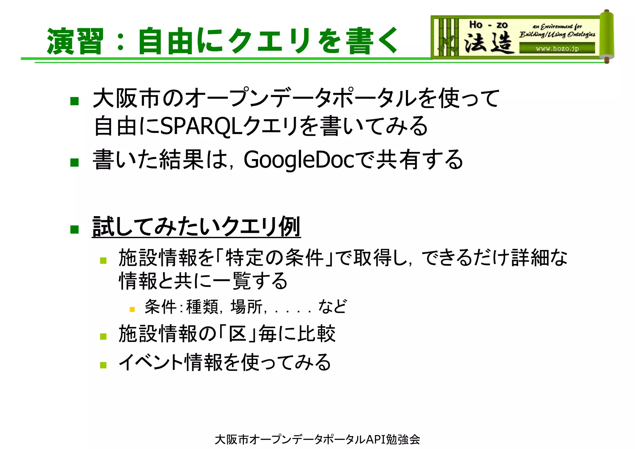 演習：自由にクエリを書く
 大阪市のオープンデータポータルを使って
自由にSPARQLクエリを書いてみる
 書いた結果は，GoogleDocで共有する
 試してみたいクエリ例
 施設情報を「特定の条件」で取得し，できるだけ詳細な
情報と共に一覧する
 条件：種類，場所，．．．．など
 施設情報の「区」毎に比較
 イベント情報を使ってみる
大阪市オープンデータポータルAPI勉強会
 