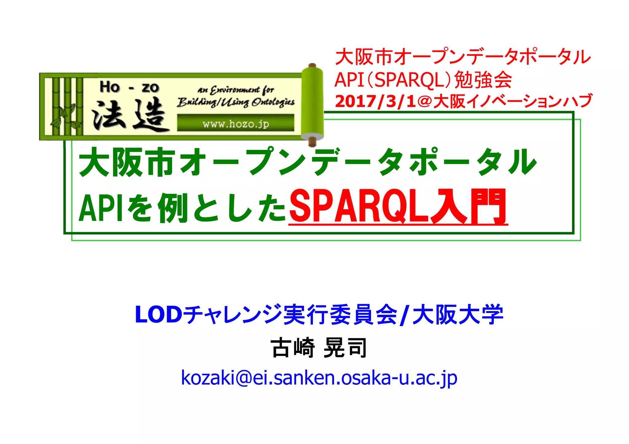 大阪市オープンデータポータル
APIを例としたSPARQL入門
LODチャレンジ実行委員会/大阪大学
古崎 晃司
kozaki@ei.sanken.osaka-u.ac.jp
大阪市オープンデータポータル
API（SPARQL）勉強会
2017/3/1＠大阪イノベーションハブ
 