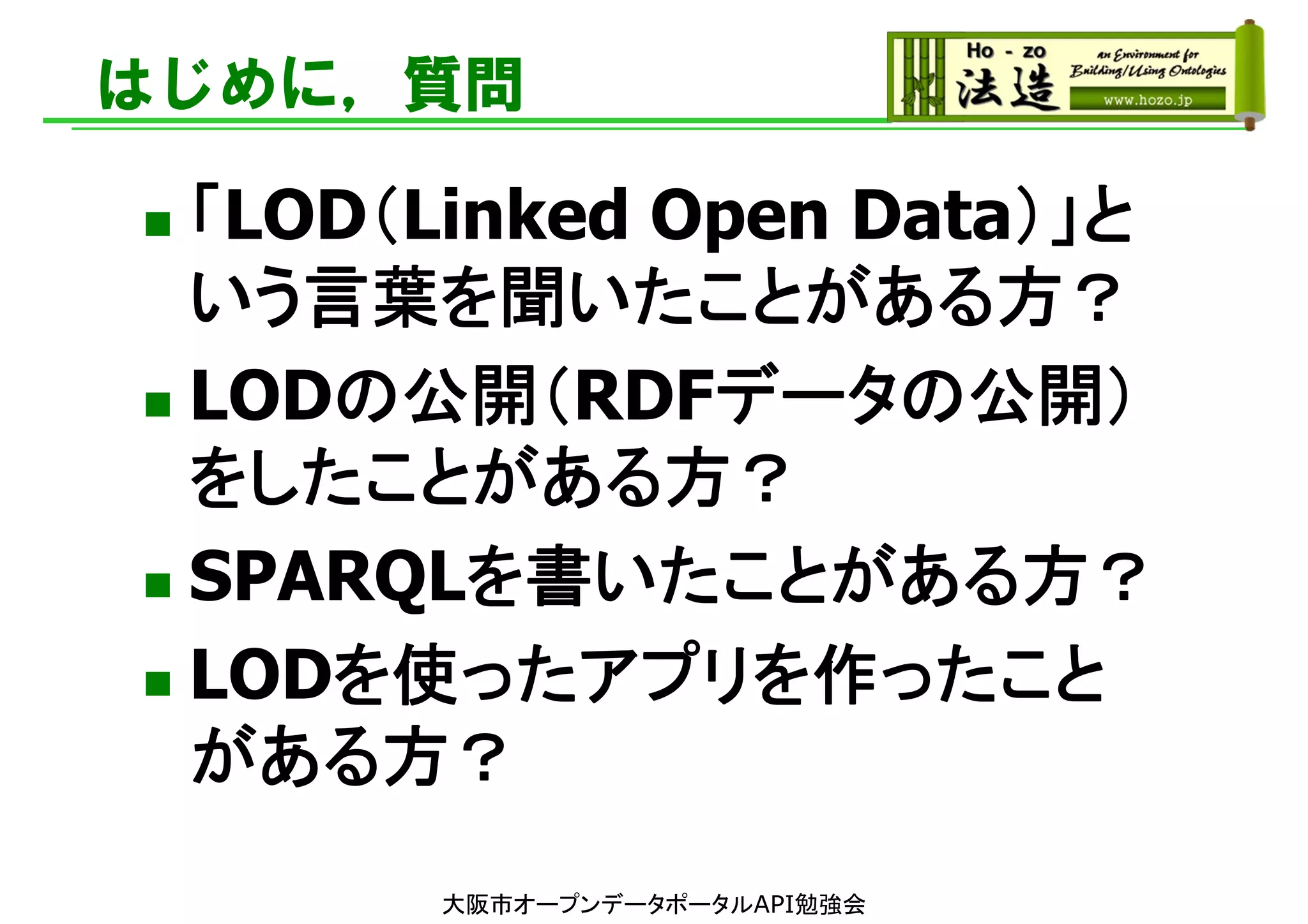 はじめに，質問
 「LOD（Linked Open Data）」と
いう言葉を聞いたことがある方？
 LODの公開（RDFデータの公開）
をしたことがある方？
 SPARQLを書いたことがある方？
 LODを使ったアプリを作ったこと
がある方？
大阪市オープンデータポータルAPI勉強会
 