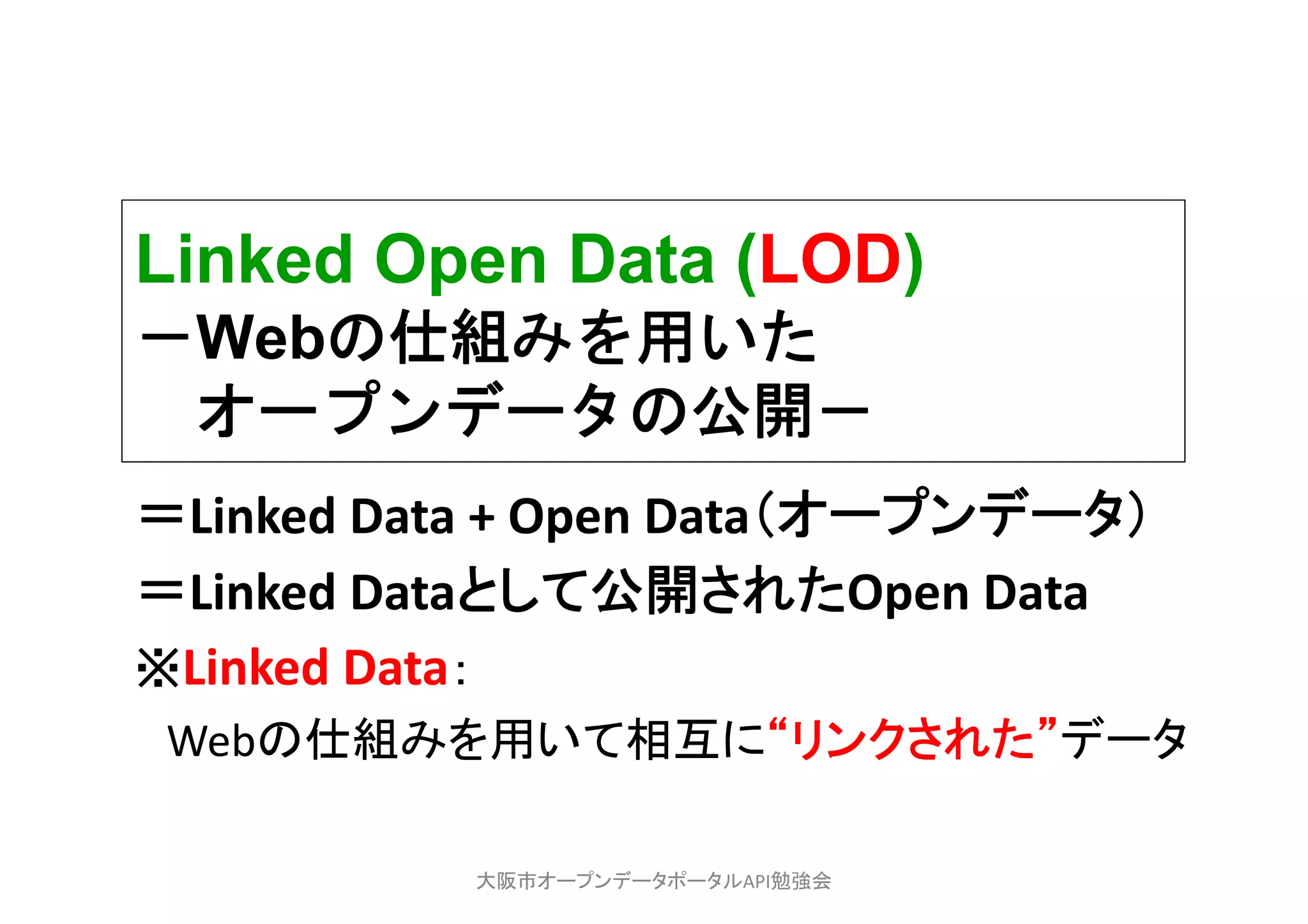 Linked Open Data (LOD)
－Webの仕組みを用いた
オープンデータの公開－
＝Linked Data + Open Data（オープンデータ）
＝Linked Dataとして公開されたOpen Data
※Linked Data：
Webの仕組みを用いて相互に“リンクされた”データ
大阪市オープンデータポータルAPI勉強会
 