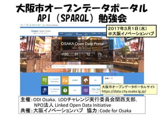 大阪市オープンデータポータル
API（SPARQL）勉強会
主催：ODI Osaka，LODチャレンジ実行委員会関西支部，
NPO法人 Linked Open Data Initiative
共催：大阪イノベーションハブ 協力：Code for Osaka
大阪市オープンデータポータルサイト
https://data.city.osaka.lg.jp/
２０１７年３月１日（水）
＠大阪イノベーションハブ
 