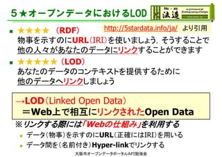 ５★オープンデータにおけるLOD
 ★★★★ （RDF）
物事を示すのにURL（IRI）を使いましょう，そうすることで
他の人々があなたのデータにリンクすることができます
 ★★★★★ （LOD）
あなたのデータのコンテキストを提供するために
他のデータへリンクしましょう
→LOD（Linked Open Data）
＝Web上で相互にリンクされたOpen Data
※リンクする際には「Webの仕組み」を利用する
 データ（物事）を示すのにURL（正確にはIRI）を用いる
 データ間を（名前付き）Hyper-linkでリンクする
http://5stardata.info/ja/ より引用
大阪市オープンデータポータルAPI勉強会
 