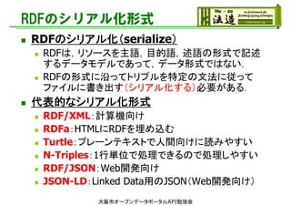 RDFのシリアル化形式
 RDFのシリアル化（serialize）
 RDFは，リソースを主語，目的語，述語の形式で記述
するデータモデルであって，データ形式ではない．
 RDFの形式に沿ってトリプルを特定の文法に従って
ファイルに書き出す（シリアル化する）必要がある．
 代表的なシリアル化形式
 RDF/XML：計算機向け
 RDFa：HTMLにRDFを埋め込む
 Turtle：プレーンテキストで人間向けに読みやすい
 N-Triples：1行単位で処理できるので処理しやすい
 RDF/JSON：Web開発向け
 JSON-LD：Linked Data用のJSON（Web開発向け）
大阪市オープンデータポータルAPI勉強会
 