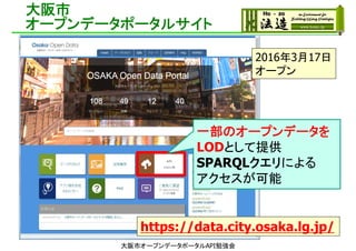 大阪市
オープンデータポータルサイト
2016年3月17日
オープン
https://data.city.osaka.lg.jp/
一部のオープンデータを
LODとして提供
SPARQLクエリによる
アクセスが可能
大阪市オープンデータポータルAPI勉強会
 