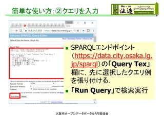 簡単な使い方：②クエリを入力
 SPARQLエンドポイント
（https://data.city.osaka.lg.
jp/sparql）の「Query Tex」
欄に，先に選択したクエリ例
を張り付ける．
 「Run Query」で検索実行
大阪市オープンデータポータルAPI勉強会
 