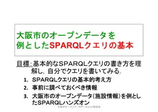 大阪市のオープンデータを
例としたSPARQLクエリの基本
目標：基本的なＳＰＡＲＱＬクエリの書き方を理
解し，自分でクエリを書いてみる．
1. ＳＰＡＲＱＬクエリの基本的考え方
2. 事前に調べておくべき情報
3. 大阪市のオープンデータ（施設情報）を例とし
たＳＰＡＲＱＬハンズオン
大阪市オープンデータポータルAPI勉強会
 