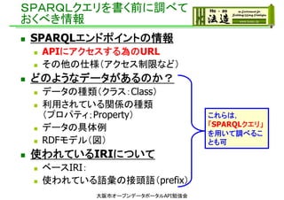 ＳＰＡＲＱＬクエリを書く前に調べて
おくべき情報
 SPARQLエンドポイントの情報
 APIにアクセスする為のURL
 その他の仕様（アクセス制限など）
 どのようなデータがあるのか？
 データの種類（クラス：Class）
 利用されている関係の種類
（プロパティ；Property）
 データの具体例
 RDFモデル（図）
 使われているIRIについて
 ベースIRI：
 使われている語彙の接頭語（prefix）
これらは，
「SPARQLクエリ」
を用いて調べるこ
とも可
大阪市オープンデータポータルAPI勉強会
 
