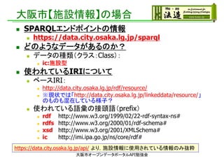 大阪市【施設情報】の場合
 SPARQLエンドポイントの情報
 https://data.city.osaka.lg.jp/sparql
 どのようなデータがあるのか？
 データの種類（クラス：Class）：
 ic:施設型
 使われているIRIについて
 ベースIRI：
 http://data.city.osaka.lg.jp/rdf/resource/
 ※現状では「http://data.city.osaka.lg.jp/linkeddata/resource/」
のものも混在している様子？
 使われている語彙の接頭語（prefix）
 rdf http://www.w3.org/1999/02/22-rdf-syntax-ns#
 rdfs http://www.w3.org/2000/01/rdf-schema#
 xsd http://www.w3.org/2001/XMLSchema#
 ic http://imi.ipa.go.jp/ns/core/rdf#
https://data.city.osaka.lg.jp/api/ より，施設情報に使用されている情報のみ抜粋
大阪市オープンデータポータルAPI勉強会
 