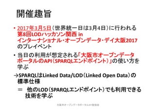 開催趣旨
• 2017年3月5日（世界統一日は3月4日）に行われる
第8回LODハッカソン関西 in 
インターナショナル・オープンデータ・デイ大阪2017
のプレイベント
• 当日の利用が想定される「大阪市オープンデータ
ポータルのAPI（SPARQLエンドポイント）」の使い方を
学ぶ
→SPARQLはLinked Data/LOD（Linked Open Data）の
標準仕様
＝ 他のLOD（SPARQLエンドポイント）でも利用できる
技術を学ぶ
大阪市オープンデータポータルAPI勉強会
 